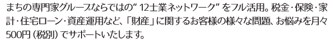 まちの専門家グループならではの“12士業ネットワーク”をフル活用。税金・保険・家計・住宅ローン・資産運用など、「財産」に関するお客様の様々な問題、お悩みを月々500円(税別)でサポートいたします。